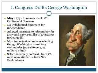I. Congress Drafts George Washington
● May 1775 all colonies meet 2nd
Continental Congress
● No well defined sentiment for
independence
● Adopted measures to raise money for
army and navy, sent list of grievances
to George III
● Most important action was selecting
George Washington as military
commander (moral force, great
military mind)
● Selection largely political , from VA,
most revolutionaries from New
England area
 