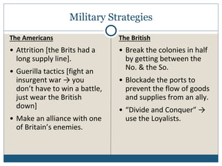 Military Strategies
The Americans
• Attrition [the Brits had a
long supply line].
• Guerilla tactics [fight an
insurgent war → you
don’t have to win a battle,
just wear the British
down]
• Make an alliance with one
of Britain’s enemies.
The British
• Break the colonies in half
by getting between the
No. & the So.
• Blockade the ports to
prevent the flow of goods
and supplies from an ally.
• “Divide and Conquer” →
use the Loyalists.
 