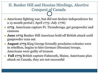 II. Bunker Hill and Hessian Hirelings, Abortive
Conquest of Canada
● Americans fighting war, but did not declare independence for
a 15 month period ( April 1775- July 1776)
● 1775 Americans capture Ft. Ticonderoga, get gunpowder and
cannons
● June 1775 Bunker Hill American hold off British attack until
gunpowder runs out
● August 1775 King George formally proclaims colonies were
in rebellion, begins to hire German (Hessian) troops,
Americans were guilty of treason
● Fall 1775 British capture Falmouth, Maine, Americans plan
attack on Canada, they are not successful
 