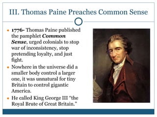 III. Thomas Paine Preaches Common Sense
● 1776- Thomas Paine published
the pamphlet Common
Sense, urged colonials to stop
war of inconsistency, stop
pretending loyalty, and just
fight.
● Nowhere in the universe did a
smaller body control a larger
one, it was unnatural for tiny
Britain to control gigantic
America.
● He called King George III “the
Royal Brute of Great Britain.”
 