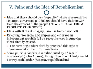 V. Paine and the Idea of Republicanism
● Idea that there should be a “republic” where representative
senators, governors, and judges should have their power
from the consent of the people (POWER FLOWS FROM
PEOPLE TO THE GOV’T)
● Ideas with Biblical imagery, familiar to common folk.
● Rejecting monarchy and empire and embrace an
independent republic fell on receptive ears in America,
ideas already existed.
○ The New Englanders already practiced this type of
government in their town meetings.
● Some patriots, favored a republic ruled by a “natural
aristocracy” (John Adams), thought too much liberty would
destroy social order (runaway republicanism)
 