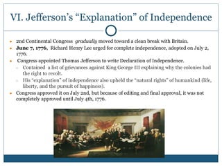 VI. Jefferson’s “Explanation” of Independence
● 2nd Continental Congress gradually moved toward a clean break with Britain.
● June 7, 1776, Richard Henry Lee urged for complete independence, adopted on July 2,
1776.
● Congress appointed Thomas Jefferson to write Declaration of Independence.
○ Contained a list of grievances against King George III explaining why the colonies had
the right to revolt.
○ His “explanation” of independence also upheld the “natural rights” of humankind (life,
liberty, and the pursuit of happiness).
● Congress approved it on July 2nd, but because of editing and final approval, it was not
completely approved until July 4th, 1776.
 