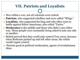 VII. Patriots and Loyalists
● War within a war, not all colonials were united.
● Patriots, who supported rebellion and were called “Whigs.”
● Loyalists, who supported the king and who often went to
battle against fellow Americans, also called “Tories.”
● Moderates in the middle and those who didn’t care either
way. These people were constantly being asked to join one side
or another.
● British proved that they could only control Tory areas, because
when Redcoats packed up and left other areas, the rebels
would regain control
● Patriots good at political reeducation, agents of revolutionary
ideas
 