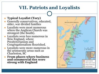 VII. Patriots and Loyalists
● Typical Loyalist (Tory)
● Generally conservatives, educated,
older, war divided families
● Loyalists were most numerous
where the Anglican Church was
strongest (the South).
● Loyalists were less numerous in
New England, where
Presbyterianism and
Congregationalism flourished.
● Loyalists were more numerous in
the aristocratic areas such as
Charleston, SC
● From places where business
and commercial ties were
strong with England
 