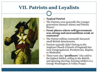 VII. Patriots and Loyalists
● Typical Patriot
● The Patriots were generally the younger
generation (Samuel Adams and Patrick
Henry)
● From places where self-government
was strong and mercantilism weak or
contested
● The Patriot militias constantly harassed
small British detachments.
● Patriots typically didn’t belong to the
Anglican Church (Church of England) but
were Congregational, Presbyterian, Baptist,
or Methodist.
● There were also “profiteers” who sold to
the highest bidder, selling to the British
and ignoring starving, freezing soldiers (i.e.
George Washington at Valley Forge).
 