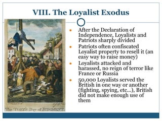VIII. The Loyalist Exodus
● After the Declaration of
Independence, Loyalists and
Patriots sharply divided
● Patriots often confiscated
Loyalist property to resell it (an
easy way to raise money)
● Loyalists attacked and
harassed, no reign of terror like
France or Russia
● 50,000 Loyalists served the
British in one way or another
(fighting, spying, etc…), British
did not make enough use of
them
 