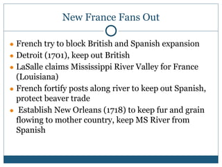 New France Fans Out
● French try to block British and Spanish expansion
● Detroit (1701), keep out British
● LaSalle claims Mississippi River Valley for France
(Louisiana)
● French fortify posts along river to keep out Spanish,
protect beaver trade
● Establish New Orleans (1718) to keep fur and grain
flowing to mother country, keep MS River from
Spanish
 