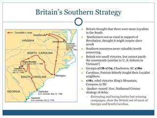 Britain’s Southern Strategy
● Britain thought that there were more Loyalists
in the South.
● Southerners not as vocal in support of
Revolution, thought it might inspire slave
revolt
● Southern resources more valuable/worth
preserving.
● British win small victories, but cannot pacify
the countryside [similar to U. S. failures in
Vietnam!]
● Georgia 1778-1779, Charleston, SC 1780
● Carolinas, Patriots bitterly fought their Loyalist
neighbors.
● 1781, rebel victories King’s Mountain,
Cowpens in NC
● Quaker- reared Gen. Nathanael Greene
strategy of delay.
○ Retreating and losing battles but winning
campaigns, clear the British out of most of
Georgia and South Carolina.
 