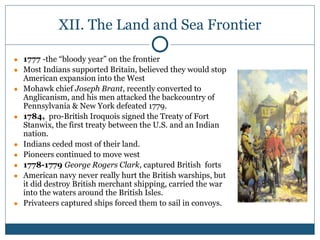 XII. The Land and Sea Frontier
● 1777 -the “bloody year” on the frontier
● Most Indians supported Britain, believed they would stop
American expansion into the West
● Mohawk chief Joseph Brant, recently converted to
Anglicanism, and his men attacked the backcountry of
Pennsylvania & New York defeated 1779.
● 1784, pro-British Iroquois signed the Treaty of Fort
Stanwix, the first treaty between the U.S. and an Indian
nation.
● Indians ceded most of their land.
● Pioneers continued to move west
● 1778-1779 George Rogers Clark, captured British forts
● American navy never really hurt the British warships, but
it did destroy British merchant shipping, carried the war
into the waters around the British Isles.
● Privateers captured ships forced them to sail in convoys.
 
