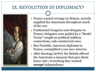IX. REVOLUTION IN DIPLOMACY?
● France wanted revenge on Britain, secretly
supplied the Americans throughout much
of the war.
● Continental Congress sent delegates to
France; delegates were guided by a “Model
Treaty” sought no political/military
connections, only commercial ones.
● Ben Franklin, American diplomat to
France, exemplified a raw new America
● After Saratoga (1777), the British offered
the Americans a measure that gave them
home rule—everything they wanted
except independence.
 
