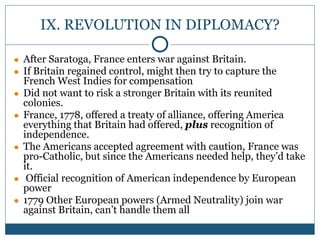 IX. REVOLUTION IN DIPLOMACY?
● After Saratoga, France enters war against Britain.
● If Britain regained control, might then try to capture the
French West Indies for compensation
● Did not want to risk a stronger Britain with its reunited
colonies.
● France, 1778, offered a treaty of alliance, offering America
everything that Britain had offered, plus recognition of
independence.
● The Americans accepted agreement with caution, France was
pro-Catholic, but since the Americans needed help, they’d take
it.
● Official recognition of American independence by European
power
● 1779 Other European powers (Armed Neutrality) join war
against Britain, can’t handle them all
 