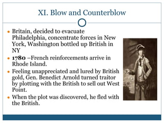 XI. Blow and Counterblow
● Britain, decided to evacuate
Philadelphia, concentrate forces in New
York, Washington bottled up British in
NY
● 1780 –French reinforcements arrive in
Rhode Island.
● Feeling unappreciated and lured by British
gold, Gen. Benedict Arnold turned traitor
by plotting with the British to sell out West
Point.
● When the plot was discovered, he fled with
the British.
 