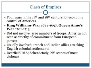 Clash of Empires
● Four wars in the 17th and 18th century for economic
control of Americas
● King Williams War 1688-1697, Queen Anne’s
War 1701-1713
● Did not involve large numbers of troops, America not
seen as worthy of commitment from European
powers
● Usually involved French and Indian allies attacking
English colonial settlements
● Deerfield, MA; Schenectady, NY scenes of most
violence
 