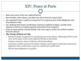 XIV. Peace at Paris
● Brits were weary of the war, suffered heavily
● Ben Franklin, John Adams, and John Jay met in Paris for a peace deal.
● Jay suspected France would try to keep the U.S. cooped up east of the Alleghenies and
keep America weak.
● Jay, thinking that France would betray American ambition to Spain, secretly made
separate overtures to London (against instructions from Congress)
● Came to terms quickly with the British, who were eager to entice one of their enemies
from the alliance.
● The Treaty of Paris of 1783
○ Britain formally recognized U.S. granted generous boundaries, Mississippi River to the
west, Great Lakes on the north, Spanish Florida on the South.
○ Yankees retained a share in fisheries off Newfoundland.
○ Americans couldn’t persecute Loyalists, though, and Congress could only recommend
legislature that would return or pay for confiscated Loyalist land.
○ Did not keep obligation to Loyalists
 