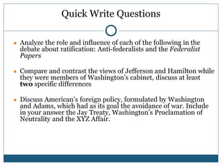 Quick Write Questions
● Analyze the role and influence of each of the following in the
debate about ratification: Anti-federalists and the Federalist
Papers
● Compare and contrast the views of Jefferson and Hamilton while
they were members of Washington’s cabinet, discuss at least
two specific differences
● Discuss American’s foreign policy, formulated by Washington
and Adams, which had as its goal the avoidance of war. Include
in your answer the Jay Treaty, Washington’s Proclamation of
Neutrality and the XYZ Affair.
 