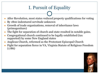 I. Pursuit of Equality
● After Revolution, most states reduced property qualifications for voting
● By 1800 indentured servitude unknown
● Growth of trade organizations, removal of inheritance laws
(primogeniture)
● The fight for separation of church and state resulted in notable gains.
● Congregational church continued to be legally established (tax
supported) by some New England states
● Anglican Church, reformed as the Protestant Episcopal Church
● Fight for separation fierce in VA, Virginia Statute of Religious Freedom
(1786)
 