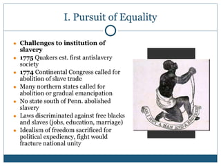 I. Pursuit of Equality
● Challenges to institution of
slavery
● 1775 Quakers est. first antislavery
society
● 1774 Continental Congress called for
abolition of slave trade
● Many northern states called for
abolition or gradual emancipation
● No state south of Penn. abolished
slavery
● Laws discriminated against free blacks
and slaves (jobs, education, marriage)
● Idealism of freedom sacrificed for
political expediency, fight would
fracture national unity
 