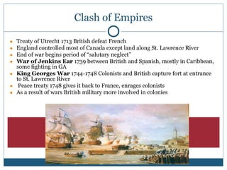 Clash of Empires
● Treaty of Utrecht 1713 British defeat French
● England controlled most of Canada except land along St. Lawrence River
● End of war begins period of “salutary neglect”
● War of Jenkins Ear 1739 between British and Spanish, mostly in Caribbean,
some fighting in GA
● King Georges War 1744-1748 Colonists and British capture fort at entrance
to St. Lawrence River
● Peace treaty 1748 gives it back to France, enrages colonists
● As a result of wars British military more involved in colonies
 