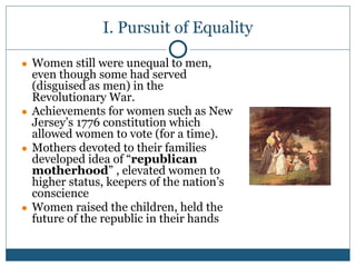 I. Pursuit of Equality
● Women still were unequal to men,
even though some had served
(disguised as men) in the
Revolutionary War.
● Achievements for women such as New
Jersey’s 1776 constitution which
allowed women to vote (for a time).
● Mothers devoted to their families
developed idea of “republican
motherhood” , elevated women to
higher status, keepers of the nation’s
conscience
● Women raised the children, held the
future of the republic in their hands
 