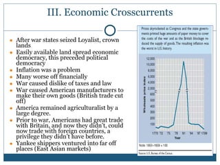 III. Economic Crosscurrents
● After war states seized Loyalist, crown
lands
● Easily available land spread economic
democracy, this preceded political
democracy
● Inflation was a problem
● Many worse off financially
● War caused dislike of taxes and law
● War caused American manufacturers to
make their own goods (British trade cut
off)
● America remained agriculturalist by a
large degree.
● Prior to war, Americans had great trade
with Britain, and now they didn’t, could
now trade with foreign countries, a
privilege they didn’t have before.
● Yankee shippers ventured into far off
places (East Asian markets)
 
