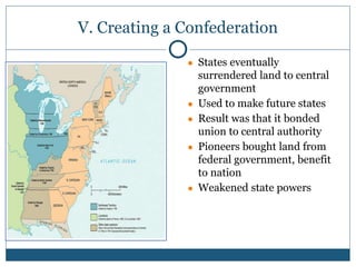V. Creating a Confederation
● States eventually
surrendered land to central
government
● Used to make future states
● Result was that it bonded
union to central authority
● Pioneers bought land from
federal government, benefit
to nation
● Weakened state powers
 