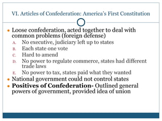 VI. Articles of Confederation: America’s First Constitution
● Loose confederation, acted together to deal with
common problems (foreign defense)
A. No executive, judiciary left up to states
B. Each state one vote
C. Hard to amend
D. No power to regulate commerce, states had different
trade laws
E. No power to tax, states paid what they wanted
● National government could not control states
● Positives of Confederation- Outlined general
powers of government, provided idea of union
 