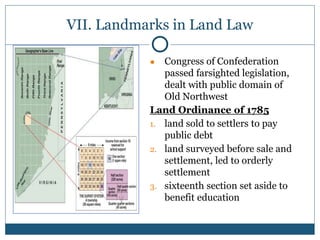 VII. Landmarks in Land Law
● Congress of Confederation
passed farsighted legislation,
dealt with public domain of
Old Northwest
Land Ordinance of 1785
1. land sold to settlers to pay
public debt
2. land surveyed before sale and
settlement, led to orderly
settlement
3. sixteenth section set aside to
benefit education
 