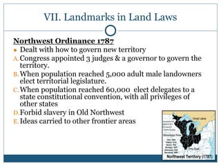 VII. Landmarks in Land Laws
Northwest Ordinance 1787
● Dealt with how to govern new territory
A.Congress appointed 3 judges & a governor to govern the
territory.
B.When population reached 5,000 adult male landowners
elect territorial legislature.
C.When population reached 60,000 elect delegates to a
state constitutional convention, with all privileges of
other states
D.Forbid slavery in Old Northwest
E.Ideas carried to other frontier areas
 