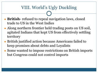 VIII. World’s Ugly Duckling
● British- refused to repeal navigation laws, closed
trade to US in the West Indies
● Along northern frontier held trading posts on US soil,
agitated Indians that kept US from effectively settling
territory
● British justified action because Americans failed to
keep promises about debts and Loyalists
● Some wanted to impose restrictions on British imports
but Congress could not control imports
 