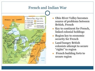 French and Indian War
● Ohio River Valley becomes
source of problems between
British, French
● Key to continent for French,
linked colonial holdings
● Region key to economic
security for French
● Land hungry British
colonists attempt to secure
“rights” to region
● French building forts to
secure region
 