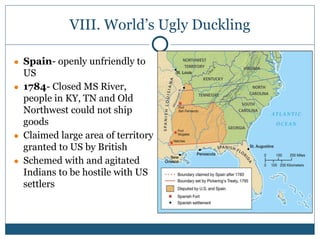 VIII. World’s Ugly Duckling
● Spain- openly unfriendly to
US
● 1784- Closed MS River,
people in KY, TN and Old
Northwest could not ship
goods
● Claimed large area of territory
granted to US by British
● Schemed with and agitated
Indians to be hostile with US
settlers
 
