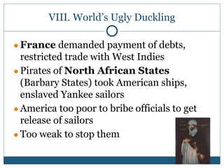 VIII. World’s Ugly Duckling
● France demanded payment of debts,
restricted trade with West Indies
● Pirates of North African States
(Barbary States) took American ships,
enslaved Yankee sailors
● America too poor to bribe officials to get
release of sailors
● Too weak to stop them
 