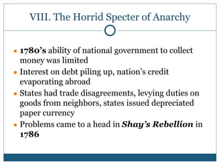 VIII. The Horrid Specter of Anarchy
● 1780’s ability of national government to collect
money was limited
● Interest on debt piling up, nation’s credit
evaporating abroad
● States had trade disagreements, levying duties on
goods from neighbors, states issued depreciated
paper currency
● Problems came to a head in Shay’s Rebellion in
1786
 