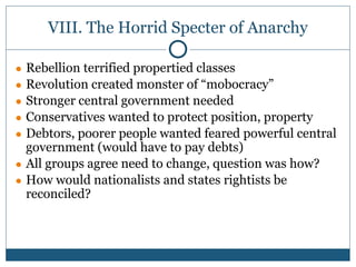 VIII. The Horrid Specter of Anarchy
● Rebellion terrified propertied classes
● Revolution created monster of “mobocracy”
● Stronger central government needed
● Conservatives wanted to protect position, property
● Debtors, poorer people wanted feared powerful central
government (would have to pay debts)
● All groups agree need to change, question was how?
● How would nationalists and states rightists be
reconciled?
 