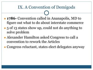 IX. A Convention of Demigods
● 1786- Convention called in Ananapolis, MD to
figure out what to do about interstate commerce
● 5 of 13 states show up, could not do anything to
solve problem
● Alexander Hamilton asked Congress to call a
convention to rework the Articles
● Congress reluctant, states elect delegates anyway
 