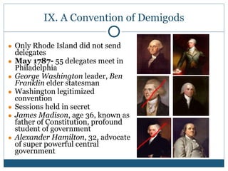 IX. A Convention of Demigods
● Only Rhode Island did not send
delegates
● May 1787- 55 delegates meet in
Philadelphia
● George Washington leader, Ben
Franklin elder statesman
● Washington legitimized
convention
● Sessions held in secret
● James Madison, age 36, known as
father of Constitution, profound
student of government
● Alexander Hamilton, 32, advocate
of super powerful central
government
 