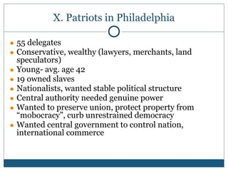 X. Patriots in Philadelphia
● 55 delegates
● Conservative, wealthy (lawyers, merchants, land
speculators)
● Young- avg. age 42
● 19 owned slaves
● Nationalists, wanted stable political structure
● Central authority needed genuine power
● Wanted to preserve union, protect property from
“mobocracy”, curb unrestrained democracy
● Wanted central government to control nation,
international commerce
 