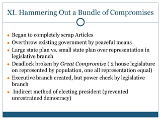 XI. Hammering Out a Bundle of Compromises
● Began to completely scrap Articles
● Overthrow existing government by peaceful means
● Large state plan vs. small state plan over representation in
legislative branch
● Deadlock broken by Great Compromise ( 2 house legislature
on represented by population, one all representation equal)
● Executive branch created, but power check by legislative
branch
● Indirect method of electing president (prevented
unrestrained democracy)
 