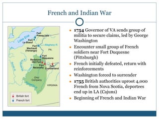French and Indian War
● 1754 Governor of VA sends group of
militia to secure claims, led by George
Washington
● Encounter small group of French
soldiers near Fort Duquesne
(Pittsburgh)
● French initially defeated, return with
reinforcements
● Washington forced to surrender
● 1755 British authorities uproot 4,000
French from Nova Scotia, deportees
end up in LA (Cajuns)
● Beginning of French and Indian War
 