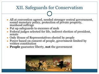 XII. Safeguards for Conservatism
● All at convention agreed, needed stronger central government,
sound monetary policy, protection of private property,
manhood suffrage
● Put up safeguards to excesses of mob
● Federal judges selected for life, indirect election of president,
senate
● Only House of Representatives elected by people
● Power based on consent of people, government limited by
written constitution
● People guarantee liberty, not the government
 