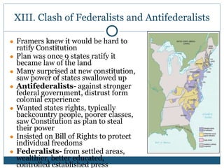XIII. Clash of Federalists and Antifederalists
● Framers knew it would be hard to
ratify Constitution
● Plan was once 9 states ratify it
became law of the land
● Many surprised at new constitution,
saw power of states swallowed up
● Antifederalists- against stronger
federal government, distrust form
colonial experience
● Wanted states rights, typically
backcountry people, poorer classes,
saw Constitution as plan to steal
their power
● Insisted on Bill of Rights to protect
individual freedoms
● Federalists- from settled areas,
wealthier, better educated,
controlled established press
 