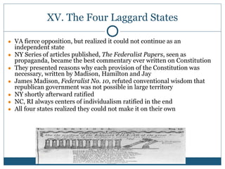XV. The Four Laggard States
● VA fierce opposition, but realized it could not continue as an
independent state
● NY Series of articles published, The Federalist Papers, seen as
propaganda, became the best commentary ever written on Constitution
● They presented reasons why each provision of the Constitution was
necessary, written by Madison, Hamilton and Jay
● James Madison, Federalist No. 10, refuted conventional wisdom that
republican government was not possible in large territory
● NY shortly afterward ratified
● NC, RI always centers of individualism ratified in the end
● All four states realized they could not make it on their own
 