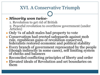 XVI. A Conservative Triumph
● Minority won twice-
1. Revolution to get rid of British
2. Peaceful revolution to overthrow government (under
Articles)
● Only ¼ of adult males had property to vote
● Conservatism had erected safeguards against mob
rule, republican gains of revolution conserved,
federalists restored economic and political stability
● Every branch of government represented by the people
(though indirectly in some cases), self limiting system
of checks and balances
● Reconciled conflicting principles of liberty and order
● Elevated ideals of Revolution and set boundaries on
them
 
