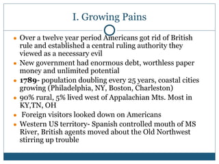I. Growing Pains
● Over a twelve year period Americans got rid of British
rule and established a central ruling authority they
viewed as a necessary evil
● New government had enormous debt, worthless paper
money and unlimited potential
● 1789- population doubling every 25 years, coastal cities
growing (Philadelphia, NY, Boston, Charleston)
● 90% rural, 5% lived west of Appalachian Mts. Most in
KY,TN, OH
● Foreign visitors looked down on Americans
● Western US territory- Spanish controlled mouth of MS
River, British agents moved about the Old Northwest
stirring up trouble
 