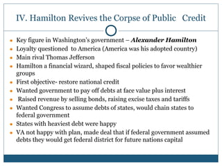 IV. Hamilton Revives the Corpse of Public Credit
● Key figure in Washington’s government – Alexander Hamilton
● Loyalty questioned to America (America was his adopted country)
● Main rival Thomas Jefferson
● Hamilton a financial wizard, shaped fiscal policies to favor wealthier
groups
● First objective- restore national credit
● Wanted government to pay off debts at face value plus interest
● Raised revenue by selling bonds, raising excise taxes and tariffs
● Wanted Congress to assume debts of states, would chain states to
federal government
● States with heaviest debt were happy
● VA not happy with plan, made deal that if federal government assumed
debts they would get federal district for future nations capital
 