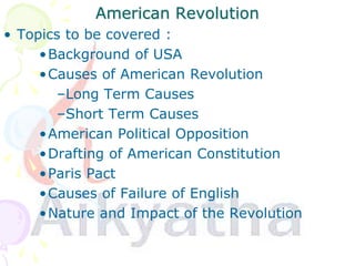 American Revolution
• Topics to be covered :
•Background of USA
•Causes of American Revolution
–Long Term Causes
–Short Term Causes
•American Political Opposition
•Drafting of American Constitution
•Paris Pact
•Causes of Failure of English
•Nature and Impact of the Revolution
 