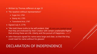 DECLARATION OF INDEPENDENCE
 Written by Thomas Jefferson at age 33
 “No taxation without representation”
 Sugar Act, 1764
 Stamp Act, 1765
 Townshend Acts, 1767
 Signed July 4, 1776
 “We hold these truths to be self-evident, that all men are created equal,
that they are endowed by their Creator with certain unalienable Rights,
that among these are Life, Liberty and the pursuit of Happiness. ——”
 John Hancock signed his name extra large and clear, so that the king
could read his name without his glasses!
 