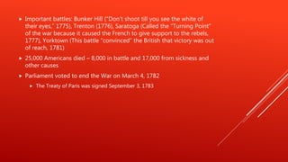  Important battles: Bunker Hill (“Don’t shoot till you see the white of
their eyes,” 1775), Trenton (1776), Saratoga (Called the “Turning Point”
of the war because it caused the French to give support to the rebels,
1777), Yorktown (This battle “convinced” the British that victory was out
of reach, 1781)
 25,000 Americans died – 8,000 in battle and 17,000 from sickness and
other causes
 Parliament voted to end the War on March 4, 1782
 The Treaty of Paris was signed September 3, 1783
 