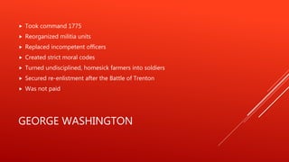 GEORGE WASHINGTON
 Took command 1775
 Reorganized militia units
 Replaced incompetent officers
 Created strict moral codes
 Turned undisciplined, homesick farmers into soldiers
 Secured re-enlistment after the Battle of Trenton
 Was not paid
 