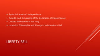 LIBERTY BELL
 Symbol of America’s independence
 Rung to mark the reading of the Declaration of Independence
 Cracked the first time it was rung
 Located in Philadelphia and it hangs in Independence Hall
 